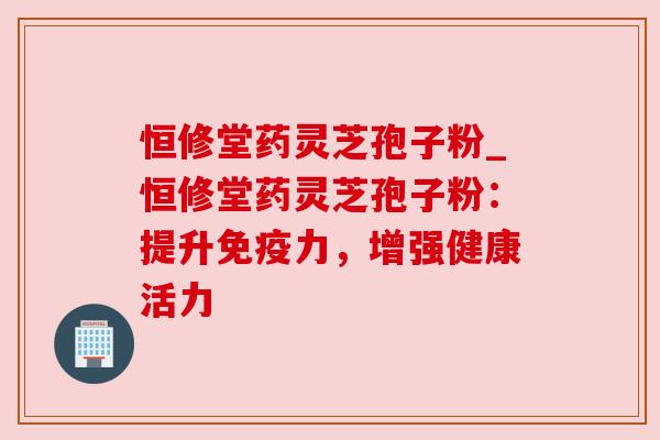 恒修堂药灵芝孢子粉_恒修堂药灵芝孢子粉：提升免疫力，增强健康活力