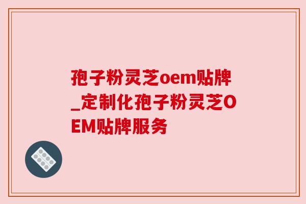 孢子粉灵芝oem贴牌_定制化孢子粉灵芝OEM贴牌服务
