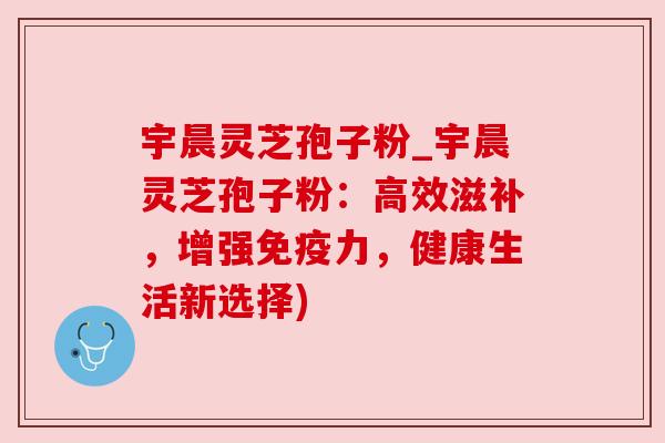 宇晨灵芝孢子粉_宇晨灵芝孢子粉：高效滋补，增强免疫力，健康生活新选择)