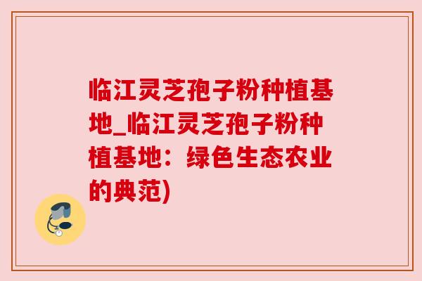 临江灵芝孢子粉种植基地_临江灵芝孢子粉种植基地：绿色生态农业的典范)