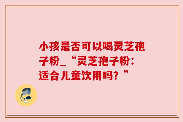 小孩是否可以喝灵芝孢子粉_“灵芝孢子粉：适合儿童饮用吗？”