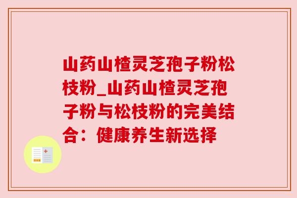 山药山楂灵芝孢子粉松枝粉_山药山楂灵芝孢子粉与松枝粉的完美结合：健康养生新选择