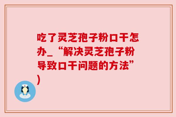 吃了灵芝孢子粉口干怎办_“解决灵芝孢子粉导致口干问题的方法”)