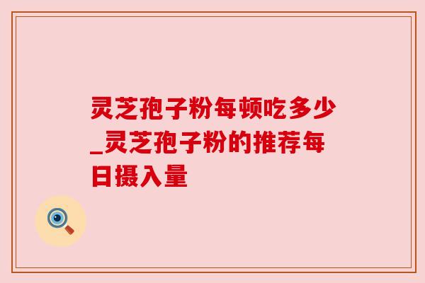 灵芝孢子粉每顿吃多少_灵芝孢子粉的推荐每日摄入量