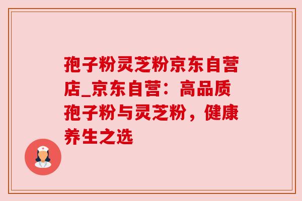 孢子粉灵芝粉京东自营店_京东自营：高品质孢子粉与灵芝粉，健康养生之选