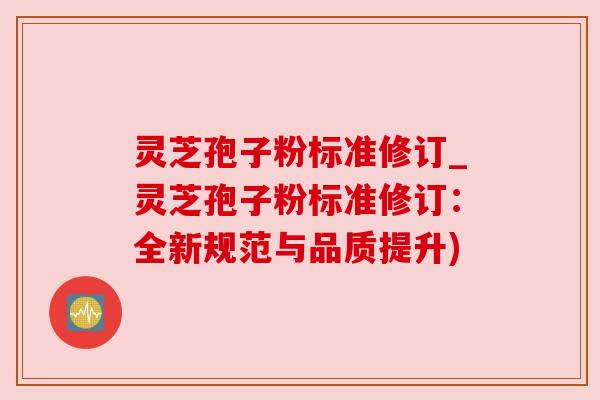 灵芝孢子粉标准修订_灵芝孢子粉标准修订：全新规范与品质提升)