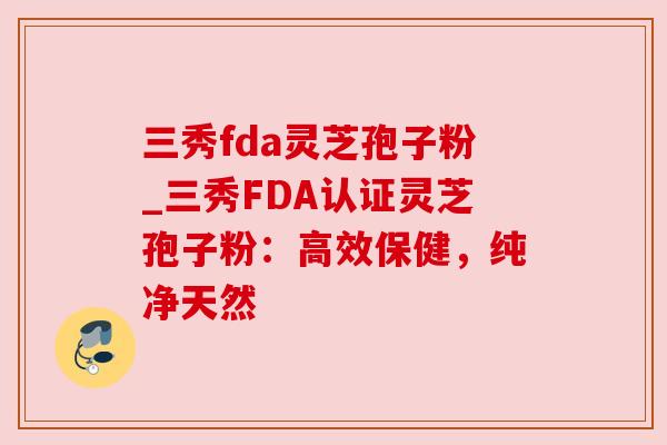 三秀fda灵芝孢子粉_三秀FDA认证灵芝孢子粉：高效保健，纯净天然