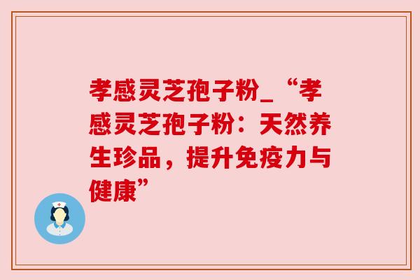 孝感灵芝孢子粉_“孝感灵芝孢子粉：天然养生珍品，提升免疫力与健康”