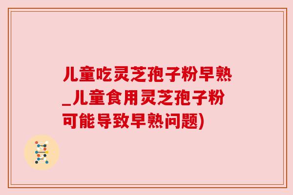 儿童吃灵芝孢子粉早熟_儿童食用灵芝孢子粉可能导致早熟问题) 儿童吃灵芝孢子粉早熟_儿童食用灵芝孢子粉可能导致早熟问题)