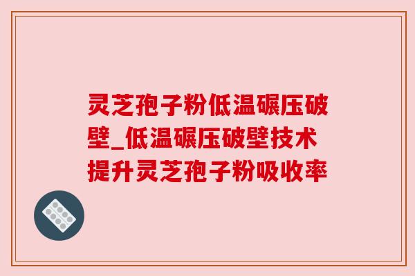 灵芝孢子粉低温碾压破壁_低温碾压破壁技术提升灵芝孢子粉吸收率