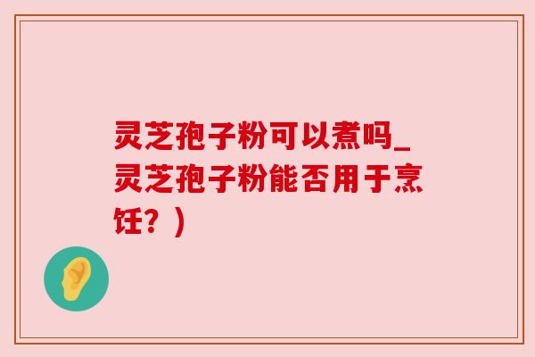 灵芝孢子粉可以煮吗_灵芝孢子粉能否用于烹饪？)