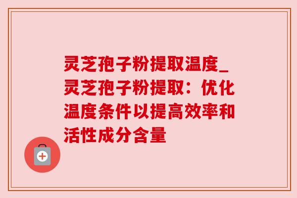 灵芝孢子粉提取温度_灵芝孢子粉提取：优化温度条件以提高效率和活性成分含量