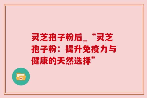 灵芝孢子粉后_“灵芝孢子粉：提升免疫力与健康的天然选择”