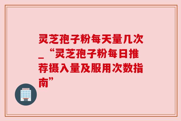 灵芝孢子粉每天量几次_“灵芝孢子粉每日推荐摄入量及服用次数指南” 灵芝孢子粉每天量几次_“灵芝孢子粉每日推荐摄入量及服用次数指南”