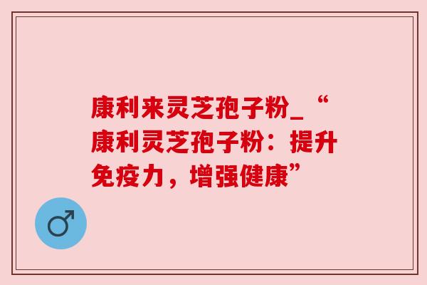 康利来灵芝孢子粉_“康利灵芝孢子粉：提升免疫力，增强健康”