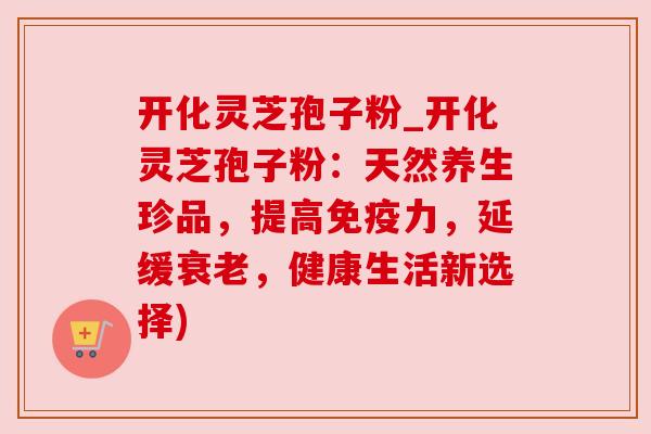 开化灵芝孢子粉_开化灵芝孢子粉：天然养生珍品，提高免疫力，延缓衰老，健康生活新选择)