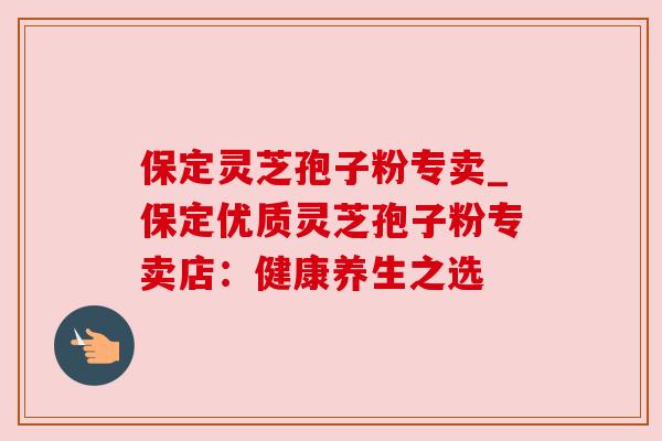 保定灵芝孢子粉专卖_保定优质灵芝孢子粉专卖店:健康养生之选 保定灵芝孢子粉专卖_保定优质灵芝孢子粉专卖店:健康养生之选