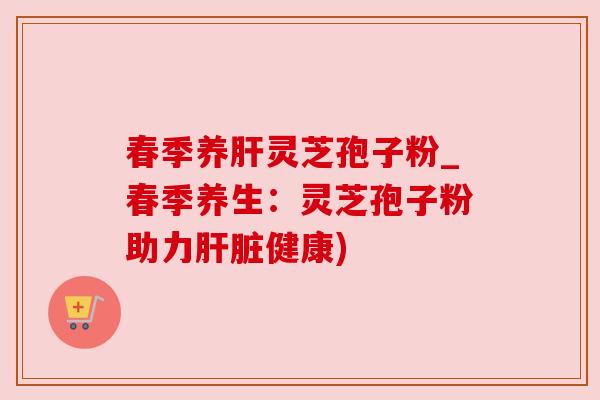 春季养肝灵芝孢子粉_春季养生：灵芝孢子粉助力肝脏健康)