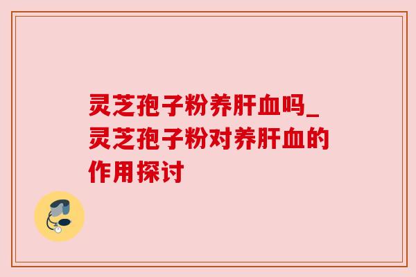 灵芝孢子粉养肝血吗_灵芝孢子粉对养肝血的作用探讨