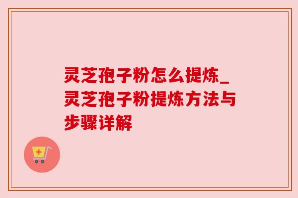 灵芝孢子粉怎么提炼_灵芝孢子粉提炼方法与步骤详解