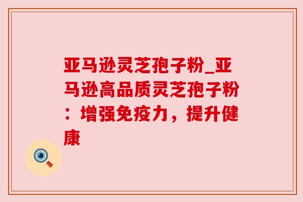 亚马逊灵芝孢子粉_亚马逊高品质灵芝孢子粉:增强免疫力,提升健康 亚马逊灵芝孢子粉_亚马逊高品质灵芝孢子粉:增强免疫力,提升健康
