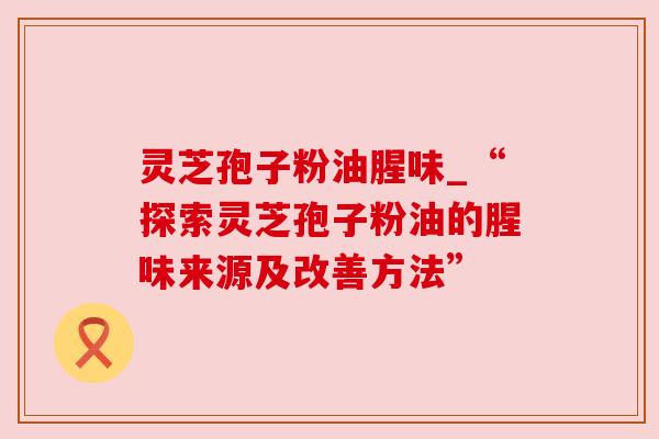 灵芝孢子粉油腥味_“探索灵芝孢子粉油的腥味来源及改善方法”