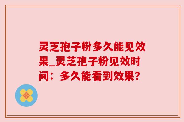 灵芝孢子粉多久能见效果_灵芝孢子粉见效时间：多久能看到效果？