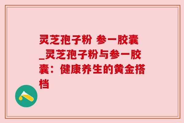 灵芝孢子粉 参一胶囊_灵芝孢子粉与参一胶囊：健康养生的黄金搭档