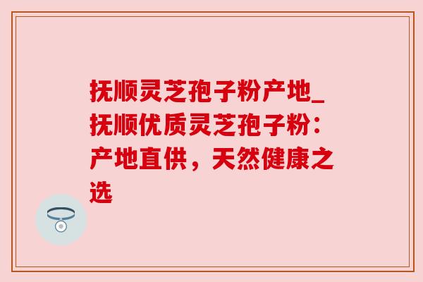 抚顺灵芝孢子粉产地_抚顺优质灵芝孢子粉:产地直供,天然健康之选 抚顺灵芝孢子粉产地_抚顺优质灵芝孢子粉:产地直供,天然健康之选