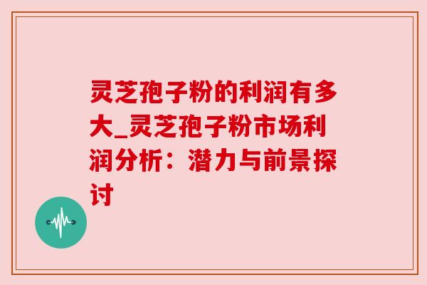 灵芝孢子粉的利润有多大_灵芝孢子粉市场利润分析：潜力与前景探讨