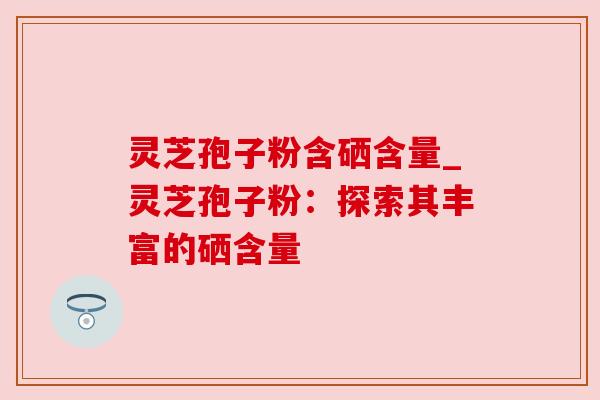 灵芝孢子粉含硒含量_灵芝孢子粉：探索其丰富的硒含量