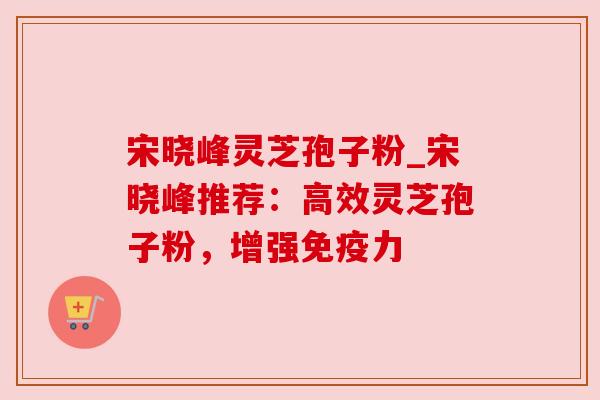 宋晓峰灵芝孢子粉_宋晓峰推荐：高效灵芝孢子粉，增强免疫力