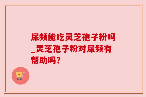 尿频能吃灵芝孢子粉吗_灵芝孢子粉对尿频有帮助吗？