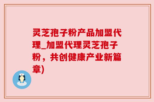 灵芝孢子粉产品加盟代理_加盟代理灵芝孢子粉，共创健康产业新篇章)