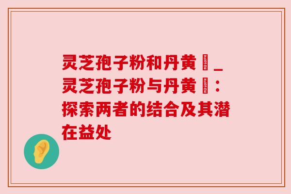 灵芝孢子粉和丹黄袪_灵芝孢子粉与丹黄袪：探索两者的结合及其潜在益处