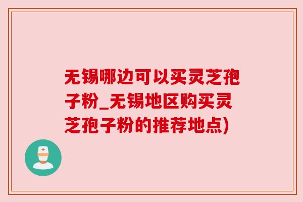 无锡哪边可以买灵芝孢子粉_无锡地区购买灵芝孢子粉的推荐地点) 无锡哪边可以买灵芝孢子粉_无锡地区购买灵芝孢子粉的推荐地点)