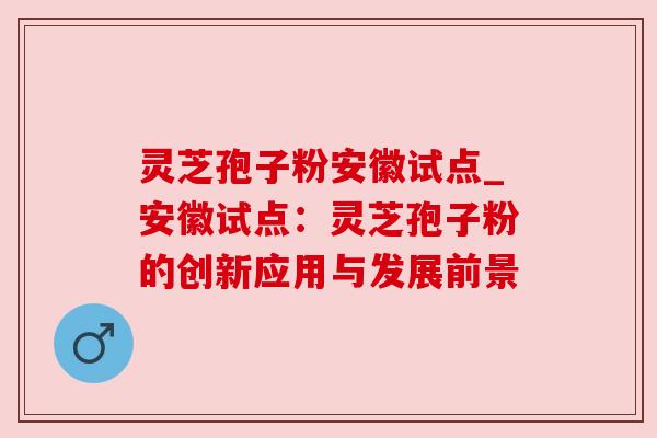 灵芝孢子粉安徽试点_安徽试点：灵芝孢子粉的创新应用与发展前景