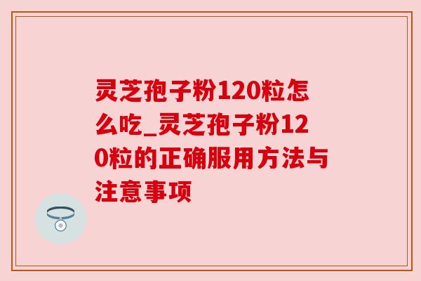 灵芝孢子粉120粒怎么吃_灵芝孢子粉120粒的正确服用方法与注意事项