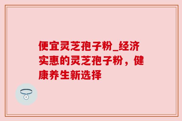 便宜灵芝孢子粉_经济实惠的灵芝孢子粉，健康养生新选择