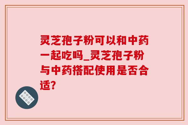 灵芝孢子粉可以和中药一起吃吗_灵芝孢子粉与中药搭配使用是否合适？