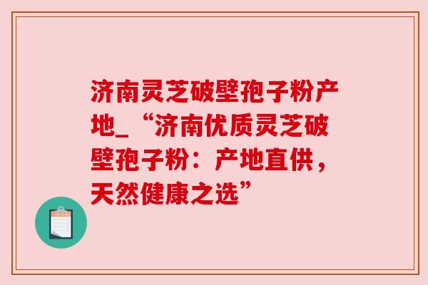 济南灵芝破壁孢子粉产地_“济南优质灵芝破壁孢子粉：产地直供，天然健康之选”