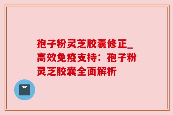 孢子粉灵芝胶囊修正_高效免疫支持：孢子粉灵芝胶囊全面解析