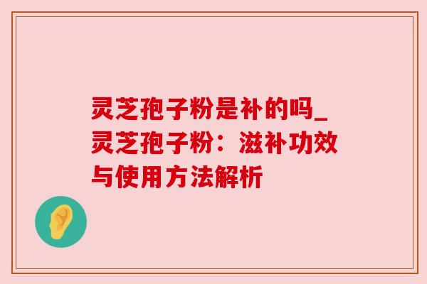 灵芝孢子粉是补的吗_灵芝孢子粉：滋补功效与使用方法解析