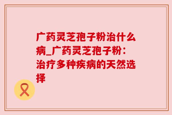 广药灵芝孢子粉治什么病_广药灵芝孢子粉：治疗多种疾病的天然选择
