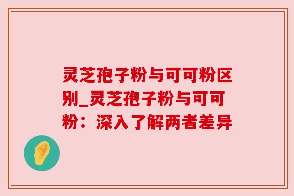 灵芝孢子粉与可可粉区别_灵芝孢子粉与可可粉：深入了解两者差异