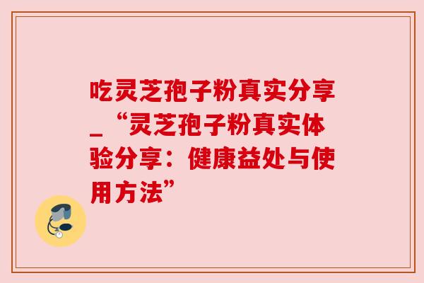 吃灵芝孢子粉真实分享_“灵芝孢子粉真实体验分享：健康益处与使用方法”