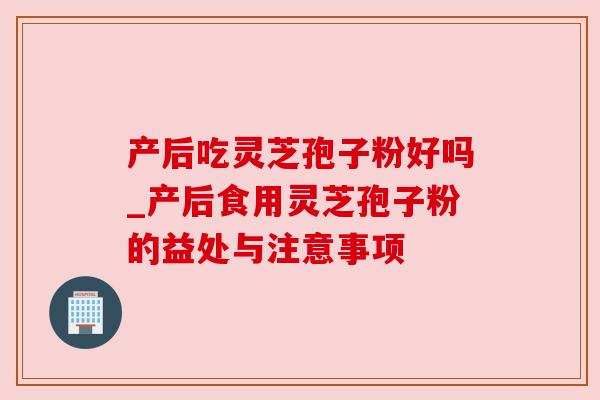产后吃灵芝孢子粉好吗_产后食用灵芝孢子粉的益处与注意事项