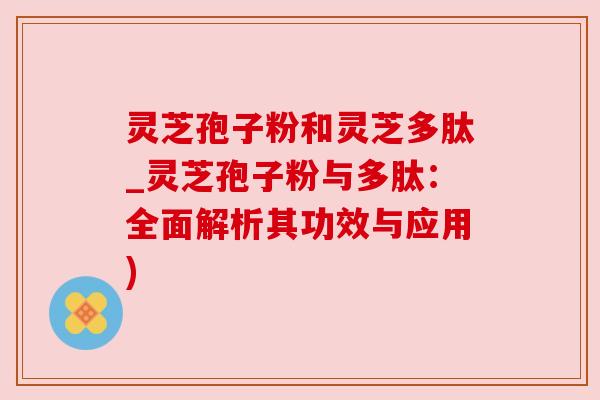 灵芝孢子粉和灵芝多肽_灵芝孢子粉与多肽：全面解析其功效与应用)