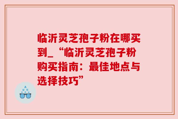 临沂灵芝孢子粉在哪买到_“临沂灵芝孢子粉购买指南:佳地点与选择技巧” 临沂灵芝孢子粉在哪买到_“临沂灵芝孢子粉购买指南:佳地点与选择技巧”