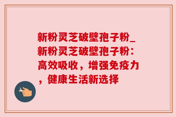 新粉灵芝破壁孢子粉_新粉灵芝破壁孢子粉：高效吸收，增强免疫力，健康生活新选择